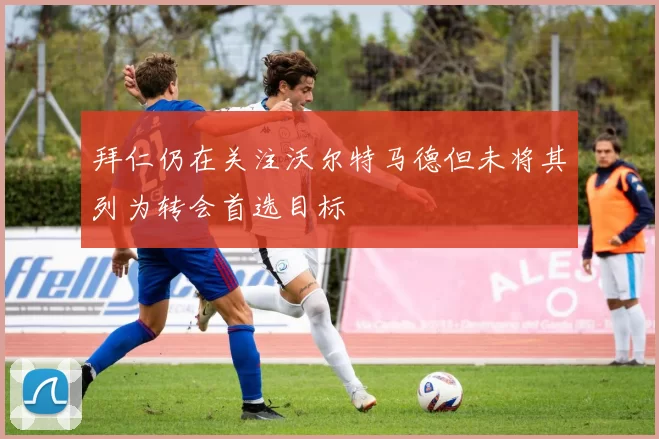 拜仁仍在关注沃尔特马德但未将其列为转会首选目标