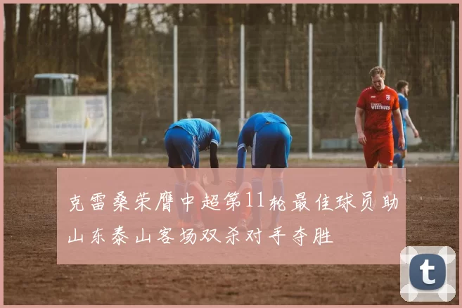 克雷桑荣膺中超第11轮最佳球员助山东泰山客场双杀对手夺胜
