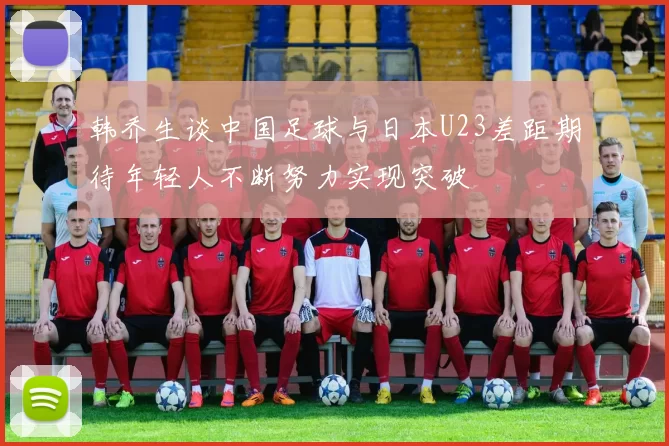 韩乔生谈中国足球与日本U23差距期待年轻人不断努力实现突破