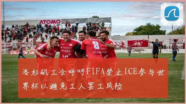 洛杉矶工会呼吁FIFA禁止ICE参与世界杯以避免工人罢工风险