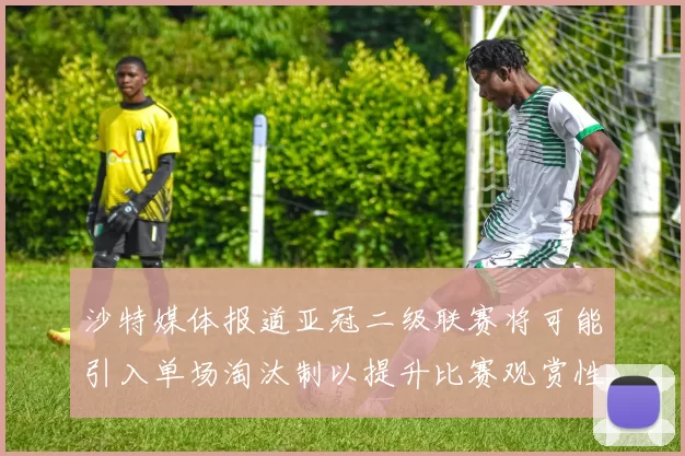 沙特媒体报道亚冠二级联赛将可能引入单场淘汰制以提升比赛观赏性