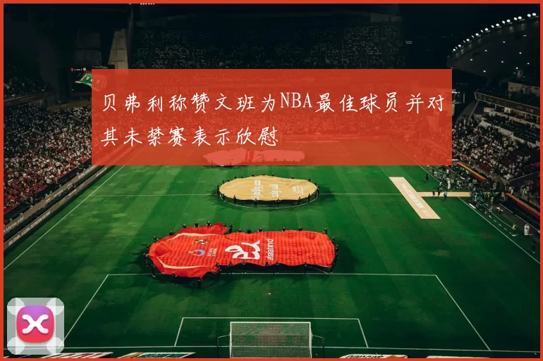 贝弗利称赞文班为NBA最佳球员并对其未禁赛表示欣慰