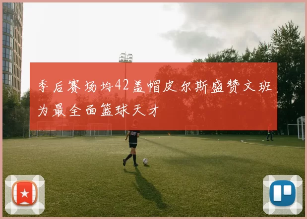 季后赛场均42盖帽皮尔斯盛赞文班为最全面篮球天才