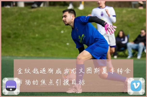 金玟哉逐渐成为尤文图斯夏季转会市场的焦点引援目标