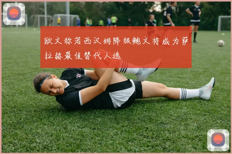 欧文称若西汉姆降级鲍文将成为萨拉赫最佳替代人选