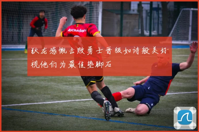 狄龙感慨击败勇士晋级如诗般美好视他们为最佳垫脚石