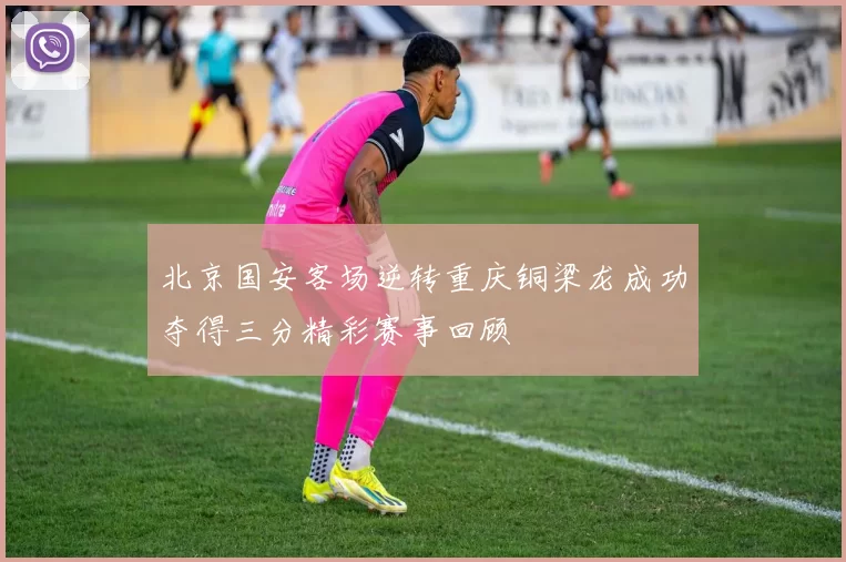 北京国安客场逆转重庆铜梁龙成功夺得三分精彩赛事回顾