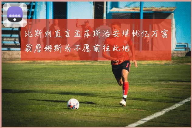 比斯利直言孟菲斯治安堪忧亿万富翁詹姆斯或不愿前往此地