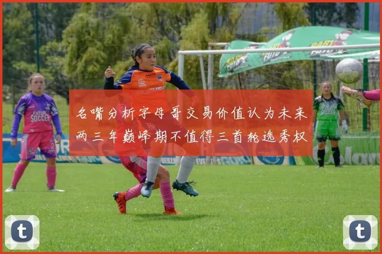 名嘴分析字母哥交易价值认为未来两三年巅峰期不值得三首轮选秀权