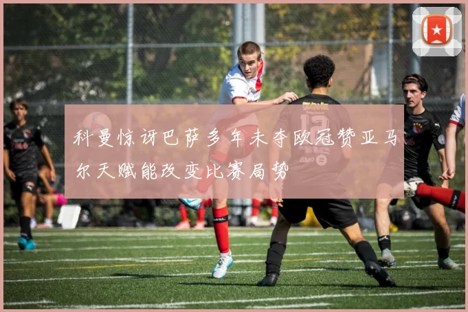 科曼惊讶巴萨多年未夺欧冠赞亚马尔天赋能改变比赛局势