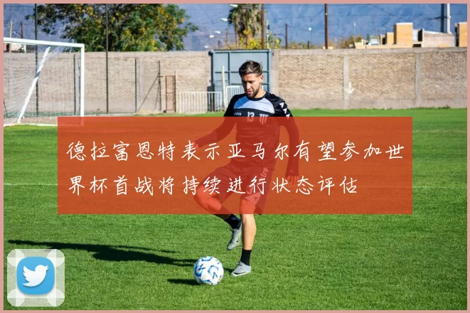 德拉富恩特表示亚马尔有望参加世界杯首战将持续进行状态评估