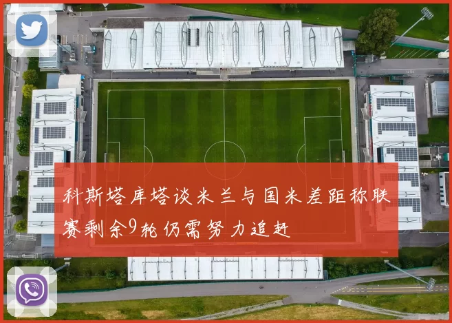 科斯塔库塔谈米兰与国米差距称联赛剩余9轮仍需努力追赶